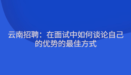 云南招聘：在面试中如何谈论自己的优势的最佳方式